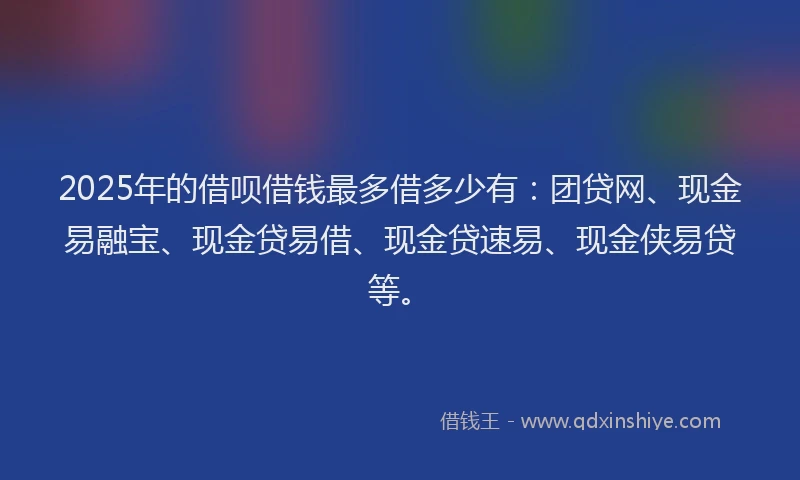 2025年的借呗借钱最多借多少有：团贷网、现金易融宝、现金贷易借、现金贷速易、现金侠易贷等。