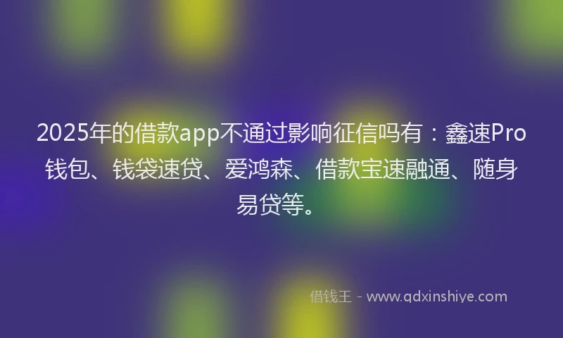 2025年的借款app不通过影响征信吗有：鑫速Pro钱包、钱袋速贷、爱鸿森、借款宝速融通、随身易贷等。