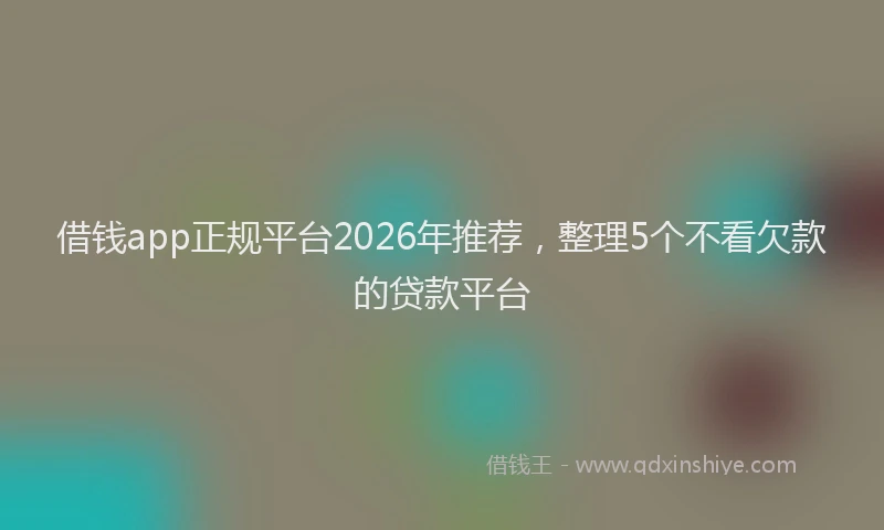 借钱app正规平台2026年推荐,整理5个不看欠款的贷款平台