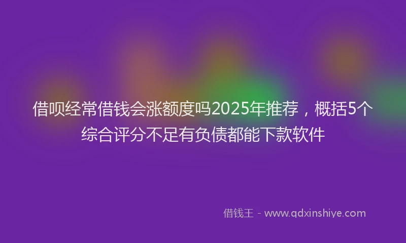 借呗经常借钱会涨额度吗2025年推荐，概括5个综合评分不足有负债都能下款软件