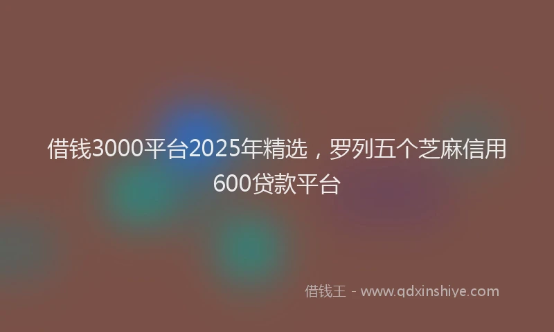借钱3000平台2025年精选，罗列五个芝麻信用600贷款平台