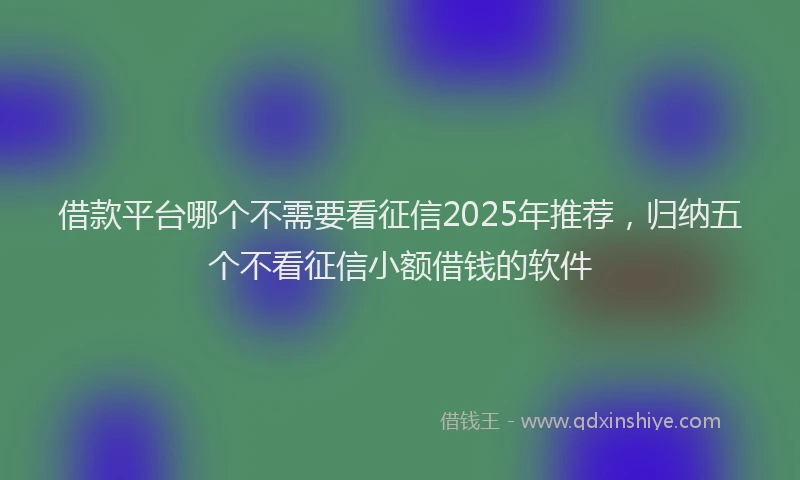 借款平台哪个不需要看征信2025年推荐，归纳五个不看征信小额借钱的软件