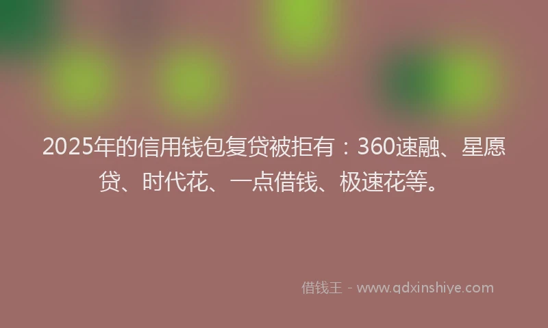 2025年的信用钱包复贷被拒有：360速融、星愿贷、时代花、一点借钱、极速花等。