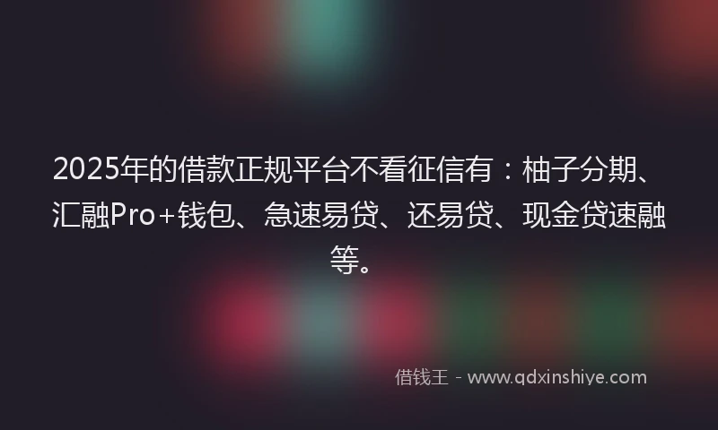 2025年的借款正规平台不看征信有：柚子分期、汇融Pro+钱包、急速易贷、还易贷、现金贷速融等。