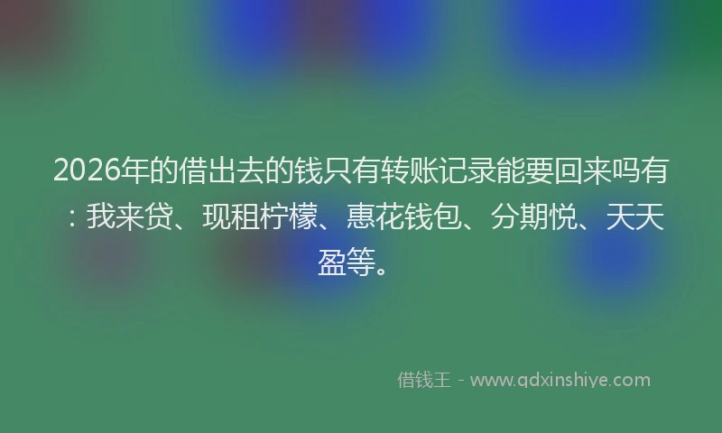 2026年的借出去的钱只有转账记录能要回来吗有:我来贷、现租柠檬、惠花钱包、分期悦、天天盈等。