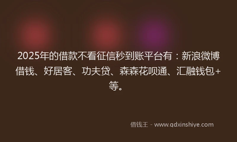 2025年的借款不看征信秒到账平台有：新浪微博借钱、好居客、功夫贷、森森花呗通、汇融钱包+等。