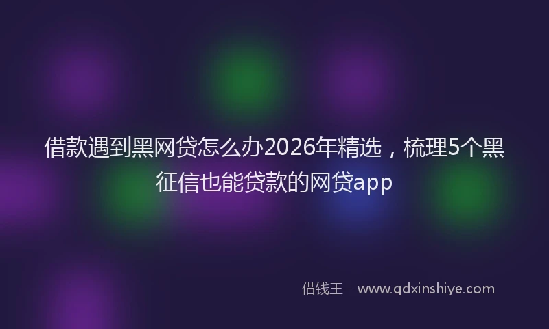 借款遇到黑网贷怎么办2026年精选,梳理5个黑征信也能贷款的网贷app