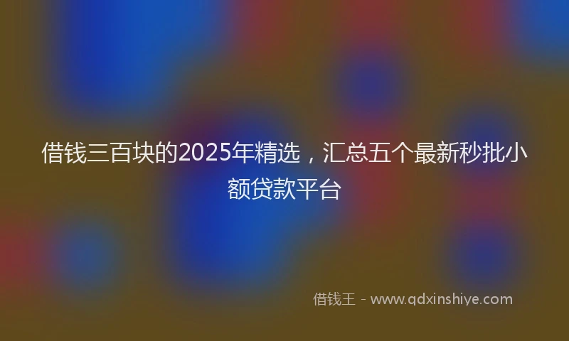 借钱三百块的2025年精选,汇总五个最新秒批小额贷款平台