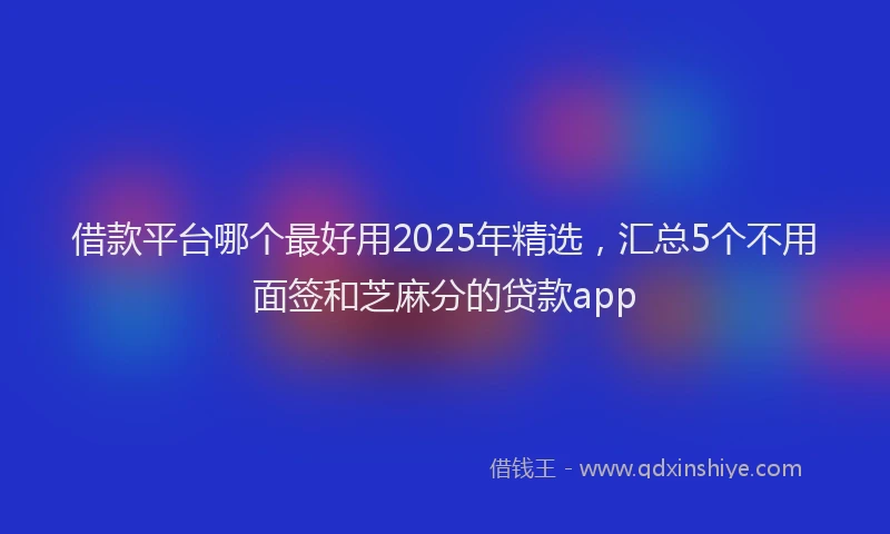借款平台哪个最好用2025年精选，汇总5个不用面签和芝麻分的贷款app
