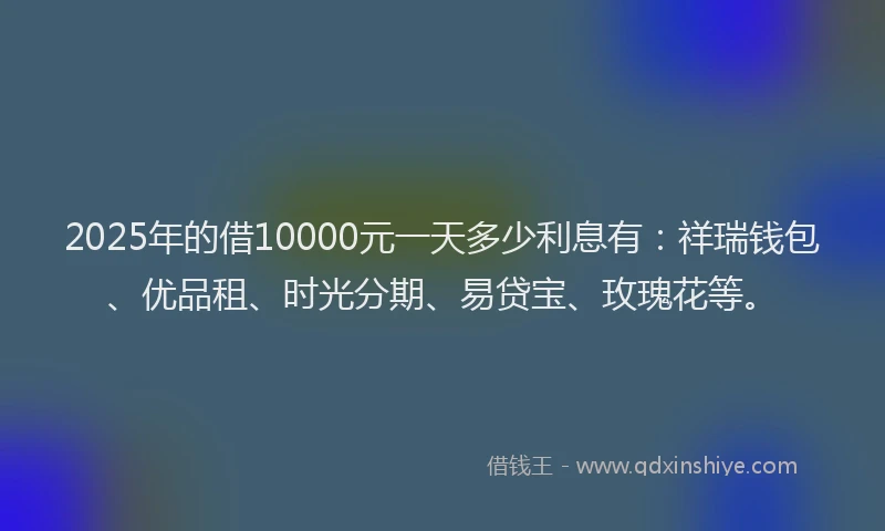 2025年的借10000元一天多少利息有:祥瑞钱包、优品租、时光分期、易贷宝、玫瑰花等。