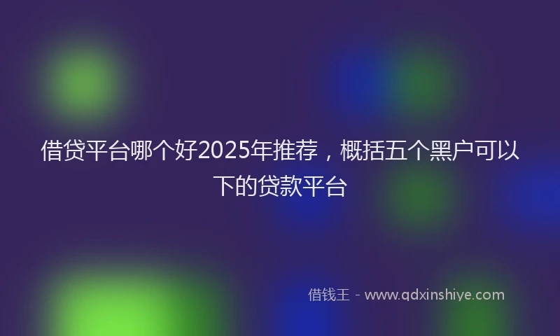 借贷平台哪个好2025年推荐，概括五个黑户可以下的贷款平台
