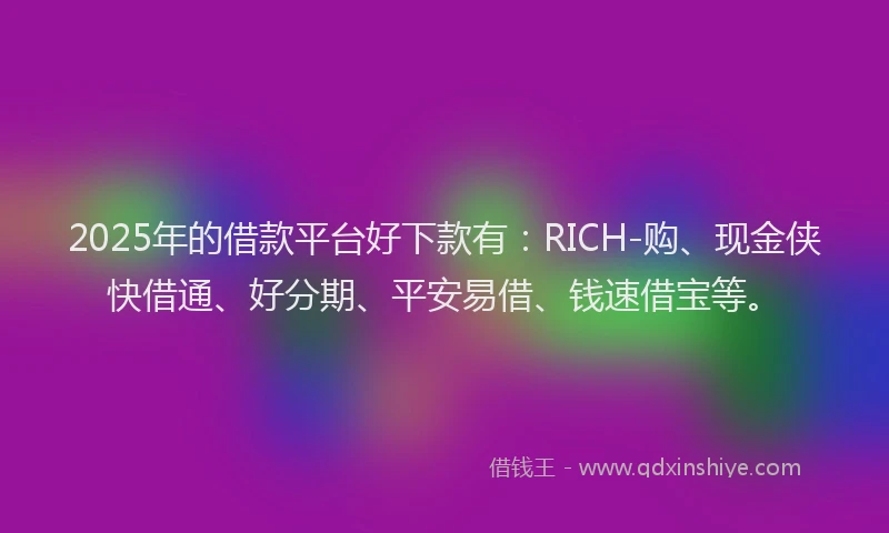 2025年的借款平台好下款有：RICH-购、现金侠快借通、好分期、平安易借、钱速借宝等。
