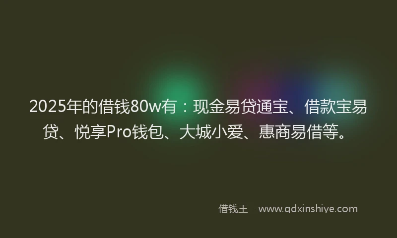 2025年的借钱80w有：现金易贷通宝、借款宝易贷、悦享Pro钱包、大城小爱、惠商易借等。