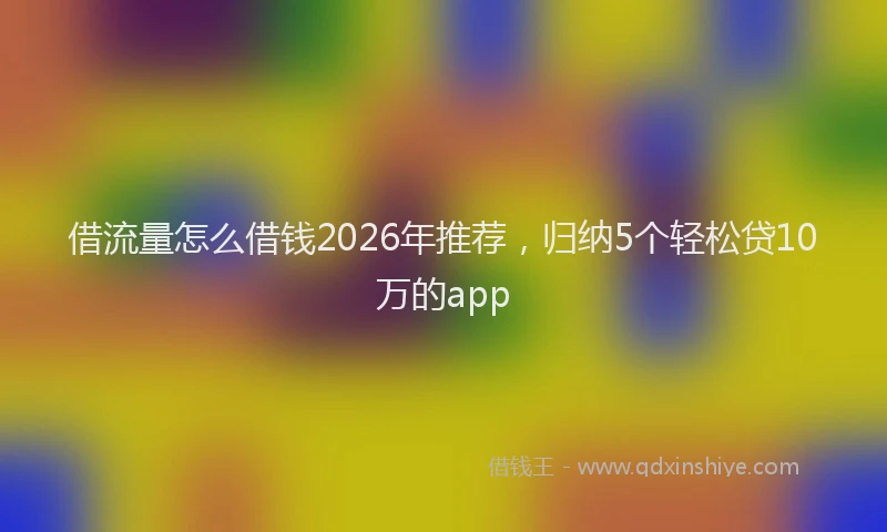 借流量怎么借钱2026年推荐，归纳5个轻松贷10万的app