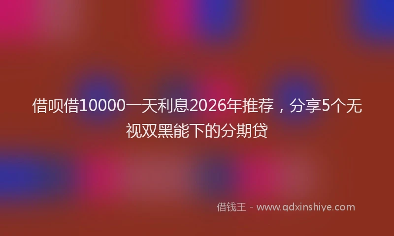借呗借10000一天利息2026年推荐,分享5个无视双黑能下的分期贷