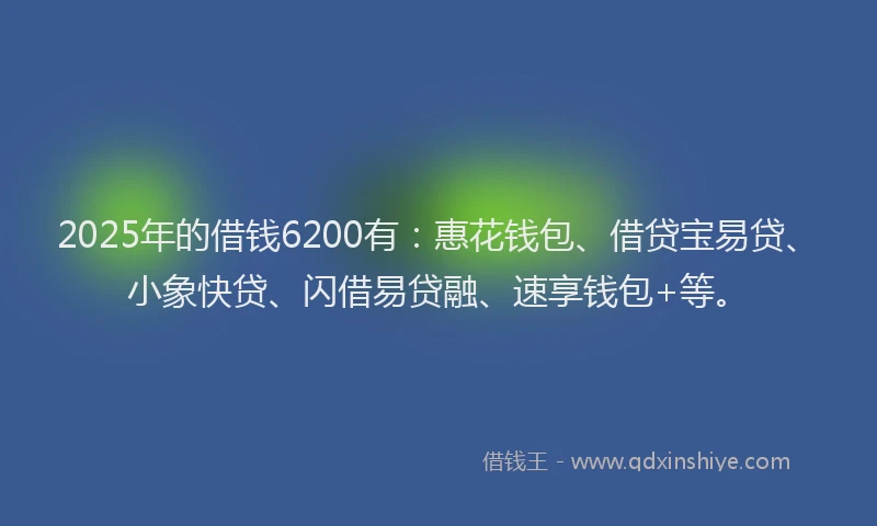 2025年的借钱6200有：惠花钱包、借贷宝易贷、小象快贷、闪借易贷融、速享钱包+等。