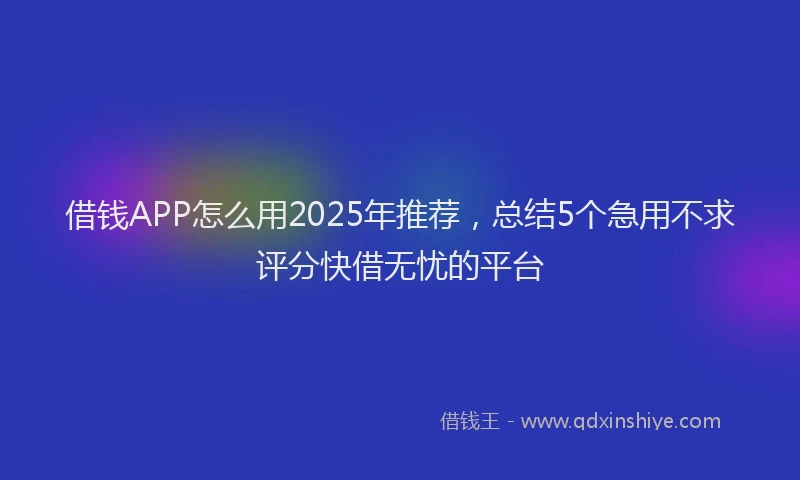 借钱APP怎么用2025年推荐，总结5个急用不求评分快借无忧的平台