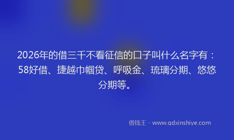 2026年的借三千不看征信的口子叫什么名字有：58好借、捷越巾帼贷、呼吸金、琉璃分期、悠悠分期等。