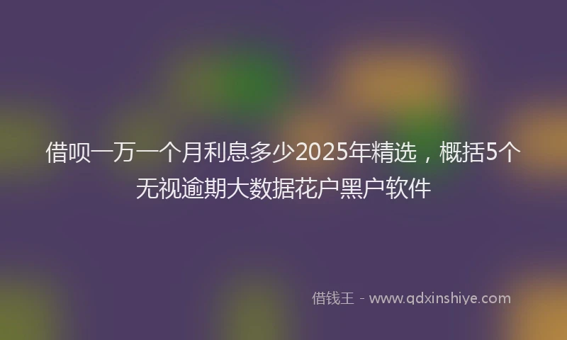 借呗一万一个月利息多少2025年精选，概括5个无视逾期大数据花户黑户软件