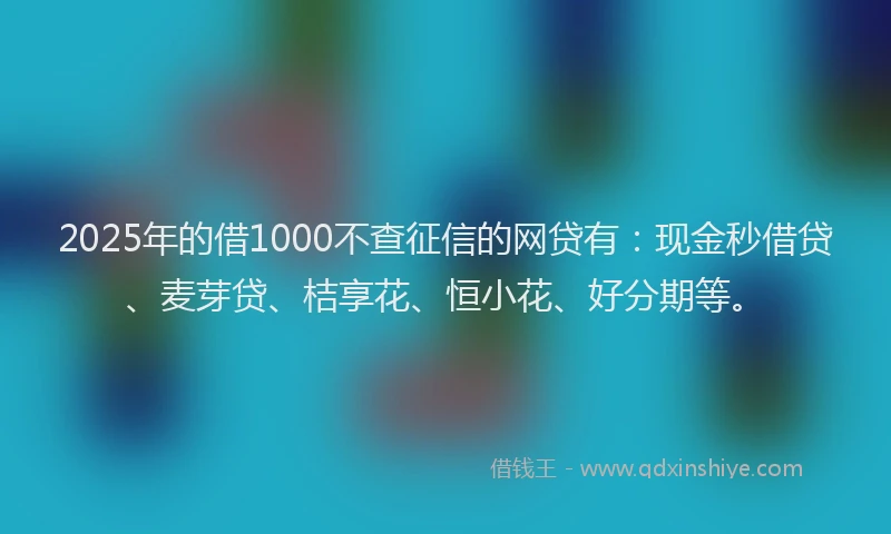 2025年的借1000不查征信的网贷有:现金秒借贷、麦芽贷、桔享花、恒小花、好分期等。