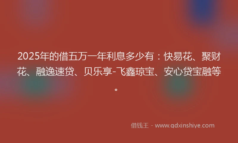 2025年的借五万一年利息多少有:快易花、聚财花、融逸速贷、贝乐享-飞鑫琼宝、安心贷宝融等。