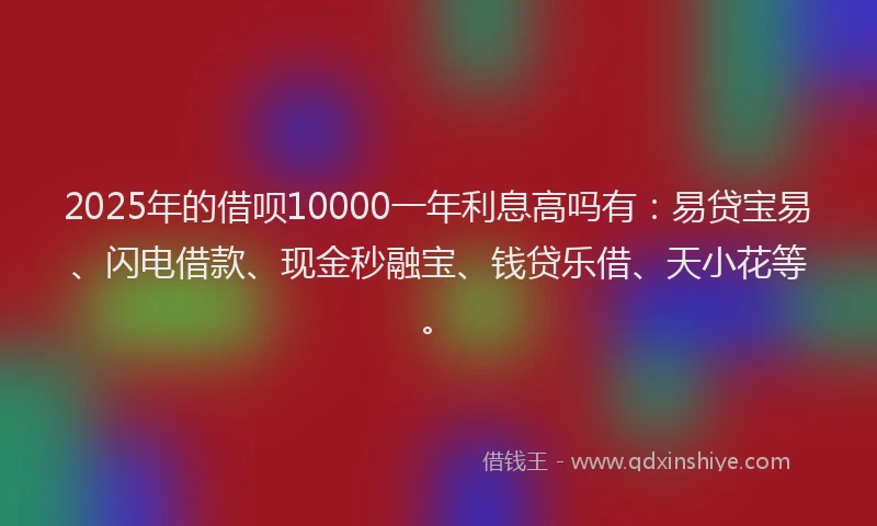 2025年的借呗10000一年利息高吗有:易贷宝易、闪电借款、现金秒融宝、钱贷乐借、天小花等。