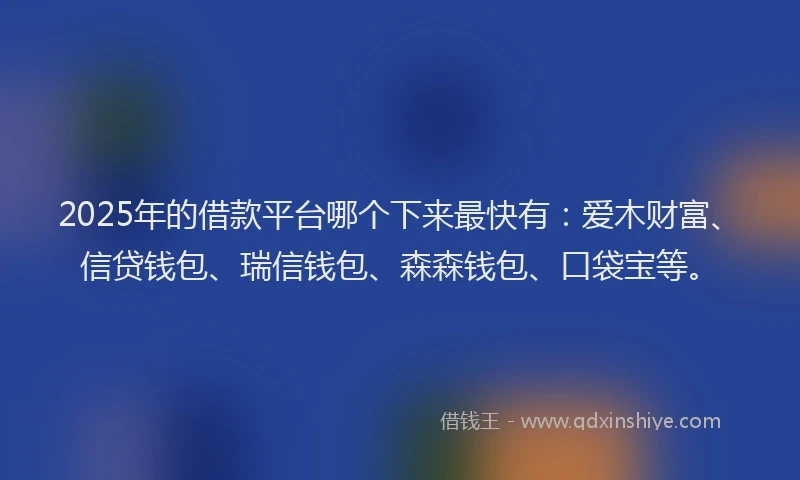 2025年的借款平台哪个下来最快有：爱木财富、信贷钱包、瑞信钱包、森森钱包、口袋宝等。