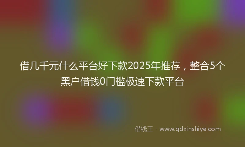 借几千元什么平台好下款2025年推荐，整合5个黑户借钱0门槛极速下款平台