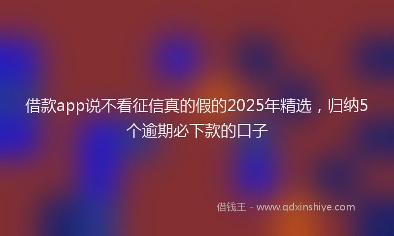 借款app说不看征信真的假的2025年精选，归纳5个逾期必下款的口子