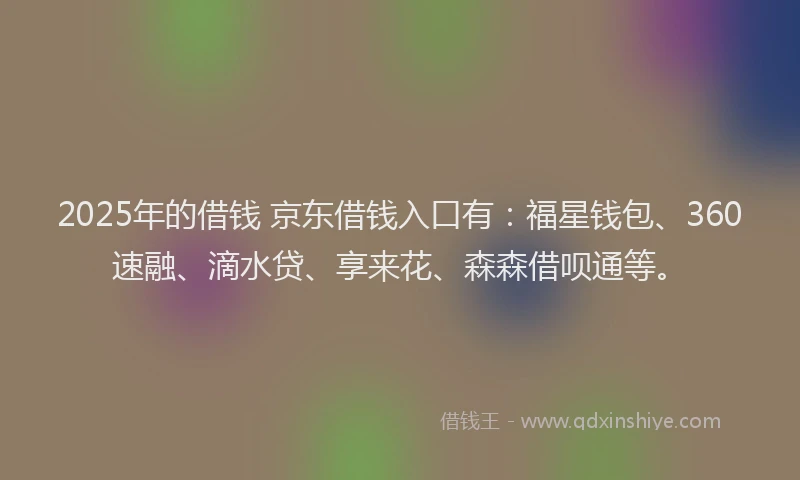 2025年的借钱 京东借钱入口有:福星钱包、360速融、滴水贷、享来花、森森借呗通等。