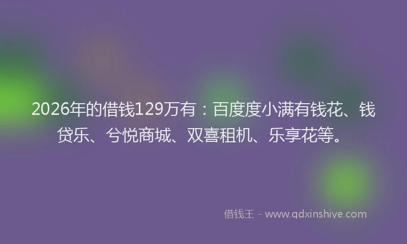 2026年的借钱129万有：百度度小满有钱花、钱贷乐、兮悦商城、双喜租机、乐享花等。