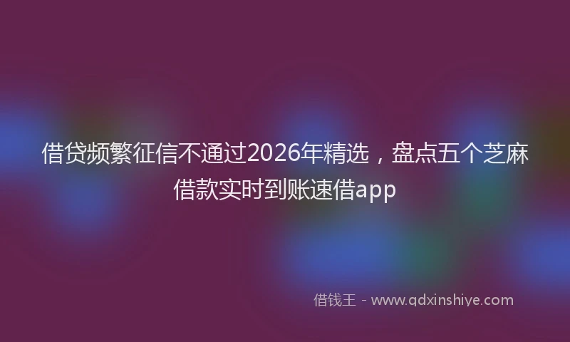 借贷频繁征信不通过2026年精选，盘点五个芝麻借款实时到账速借app