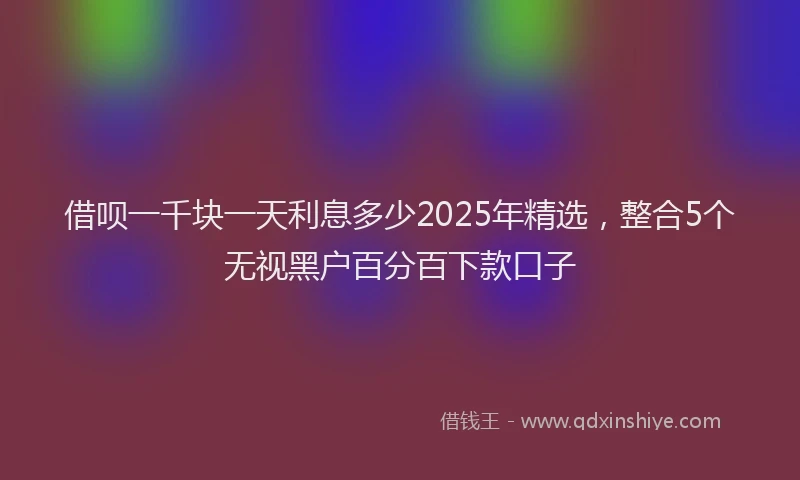 借呗一千块一天利息多少2025年精选,整合5个无视黑户百分百下款口子