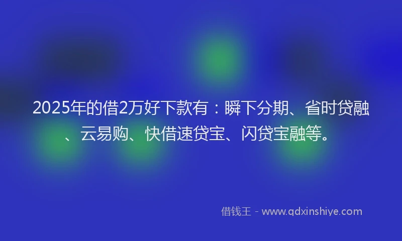 2025年的借2万好下款有:瞬下分期、省时贷融、云易购、快借速贷宝、闪贷宝融等。
