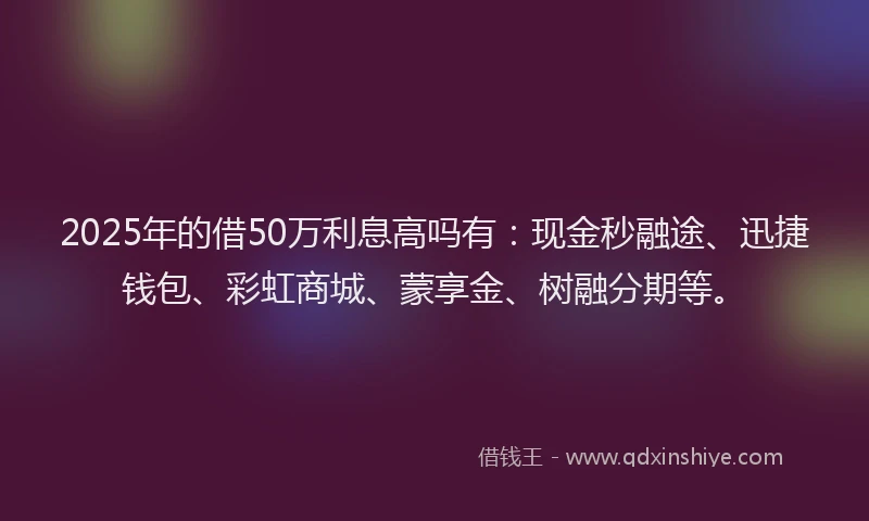 2025年的借50万利息高吗有：现金秒融途、迅捷钱包、彩虹商城、蒙享金、树融分期等。