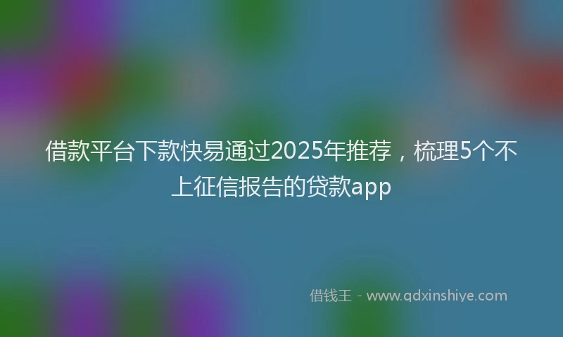 借款平台下款快易通过2025年推荐,梳理5个不上征信报告的贷款app