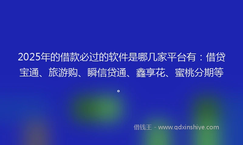 2025年的借款必过的软件是哪几家平台有：借贷宝通、旅游购、瞬信贷通、鑫享花、蜜桃分期等。