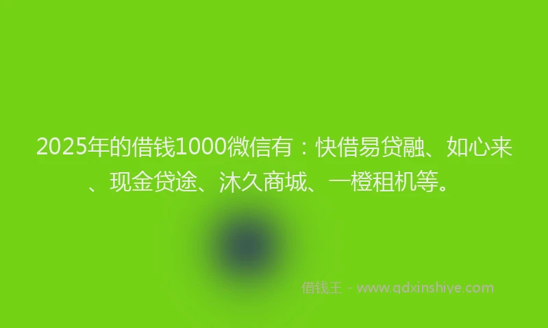 2025年的借钱1000微信有：快借易贷融、如心来、现金贷途、沐久商城、一橙租机等。