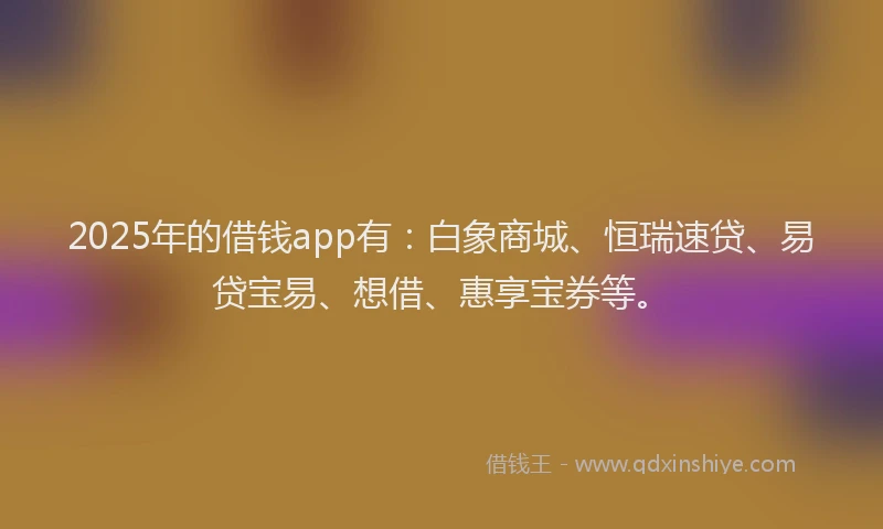2025年的借钱app有：白象商城、恒瑞速贷、易贷宝易、想借、惠享宝券等。