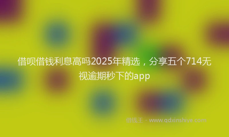 借呗借钱利息高吗2025年精选，分享五个714无视逾期秒下的app
