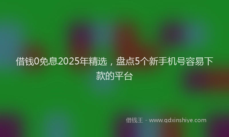 借钱0免息2025年精选，盘点5个新手机号容易下款的平台