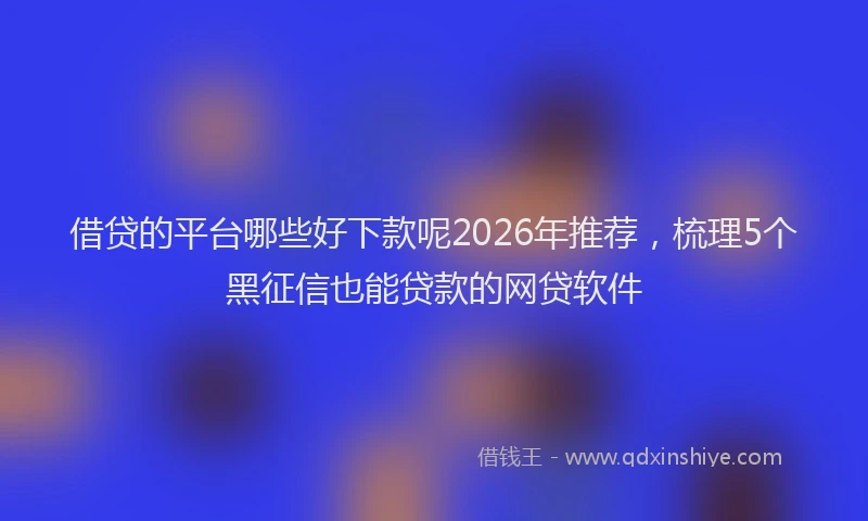 借贷的平台哪些好下款呢2026年推荐，梳理5个黑征信也能贷款的网贷软件