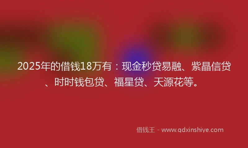 2025年的借钱18万有：现金秒贷易融、紫晶信贷、时时钱包贷、福星贷、天源花等。