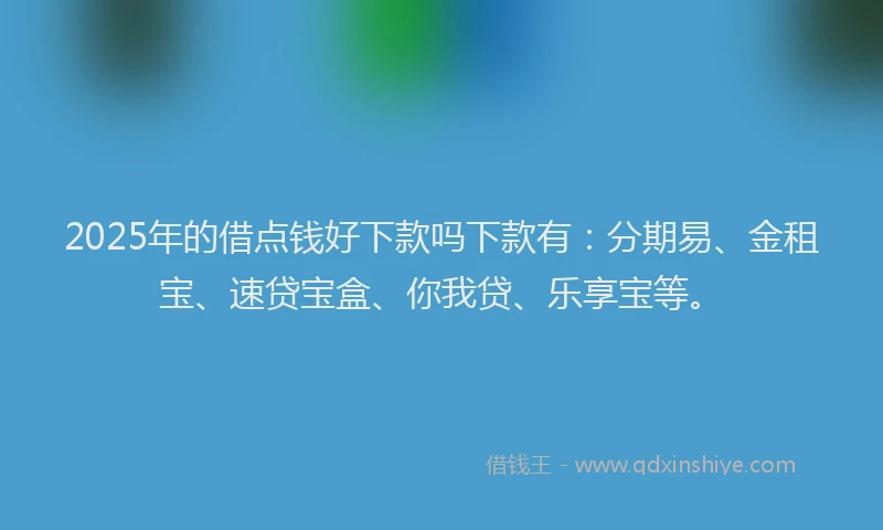 2025年的借点钱好下款吗下款有：分期易、金租宝、速贷宝盒、你我贷、乐享宝等。