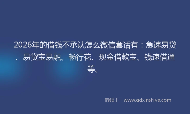 2026年的借钱不承认怎么微信套话有：急速易贷、易贷宝易融、畅行花、现金借款宝、钱速借通等。