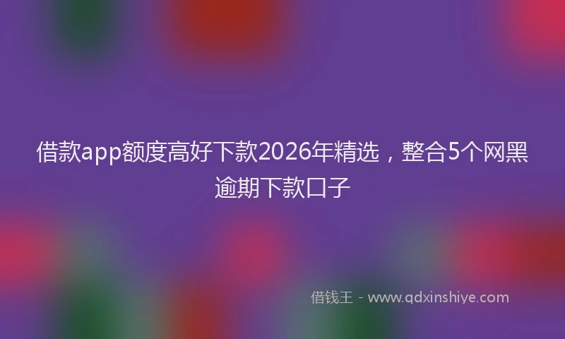 借款app额度高好下款2026年精选，整合5个网黑逾期下款口子
