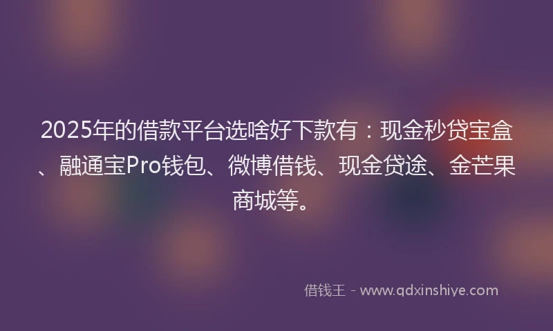 2025年的借款平台选啥好下款有：现金秒贷宝盒、融通宝Pro钱包、微博借钱、现金贷途、金芒果商城等。