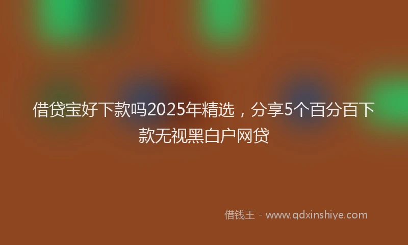 借贷宝好下款吗2025年精选，分享5个百分百下款无视黑白户网贷