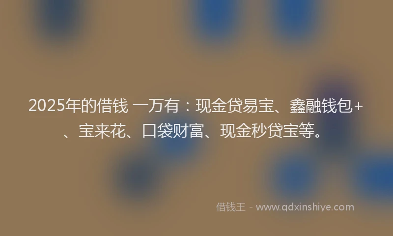 2025年的借钱 一万有：现金贷易宝、鑫融钱包+、宝来花、口袋财富、现金秒贷宝等。