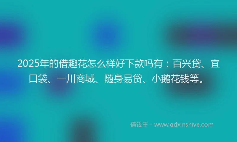 2025年的借趣花怎么样好下款吗有：百兴贷、宜口袋、一川商城、随身易贷、小鹅花钱等。